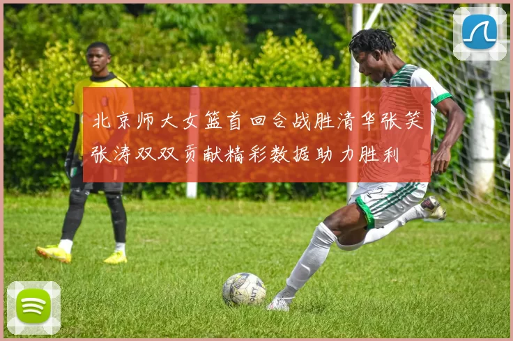北京师大女篮首回合战胜清华张笑张涛双双贡献精彩数据助力胜利