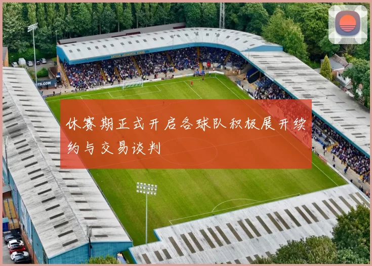休赛期正式开启各球队积极展开续约与交易谈判