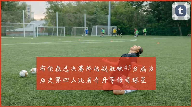 布伦森总决赛终结战狂砍45分成为历史第四人比肩乔丹等传奇球星