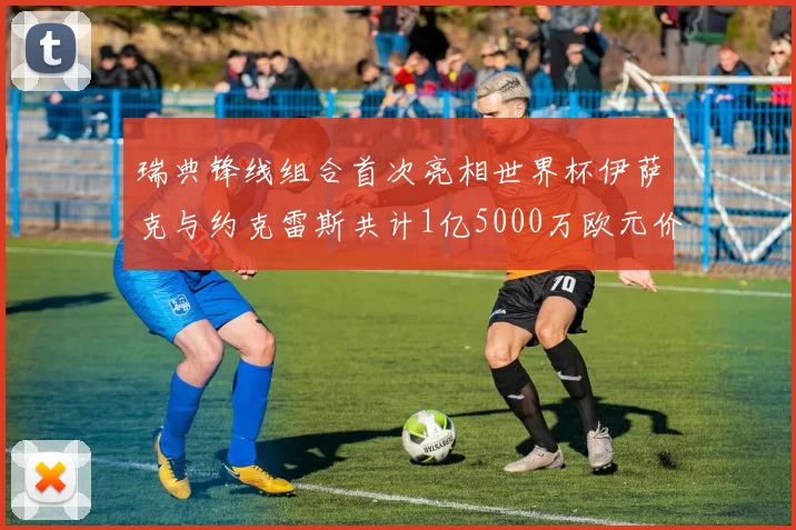 瑞典锋线组合首次亮相世界杯伊萨克与约克雷斯共计1亿5000万欧元价值