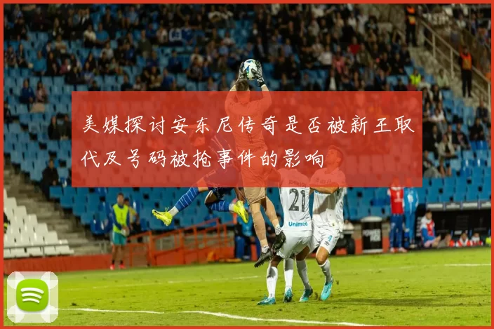 美媒探讨安东尼传奇是否被新王取代及号码被抢事件的影响