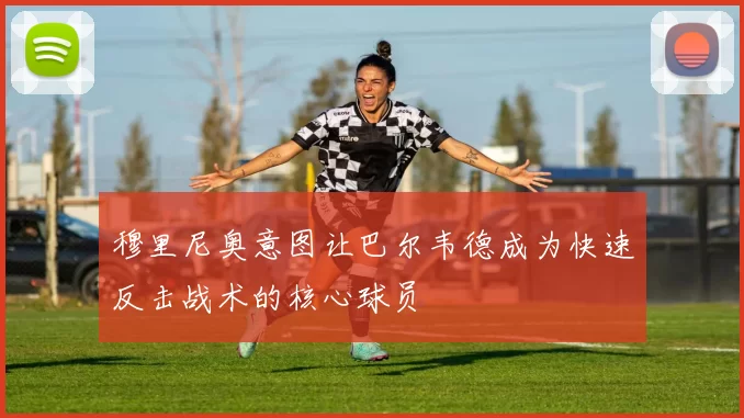 穆里尼奥意图让巴尔韦德成为快速反击战术的核心球员