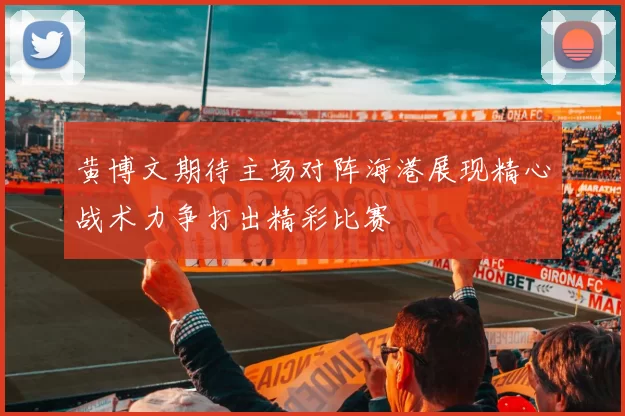 黄博文期待主场对阵海港展现精心战术力争打出精彩比赛