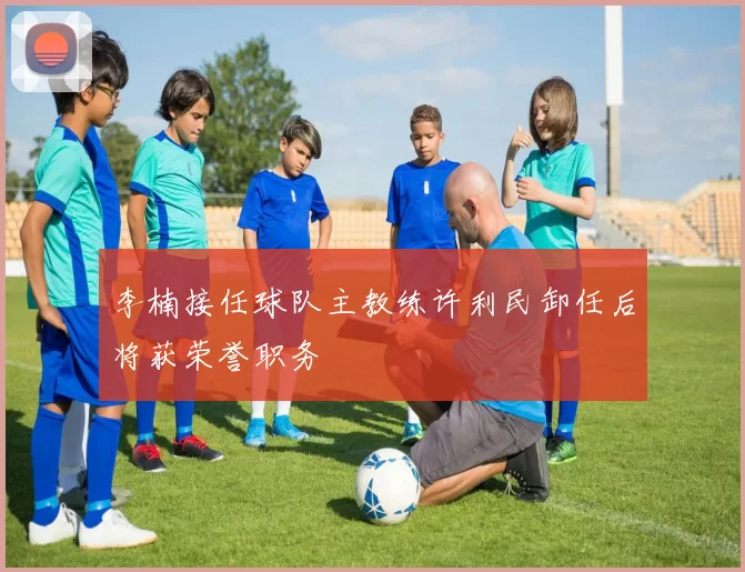 李楠接任球队主教练许利民卸任后将获荣誉职务
