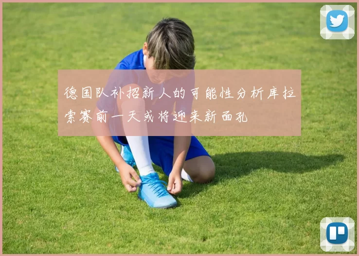 德国队补招新人的可能性分析库拉索赛前一天或将迎来新面孔