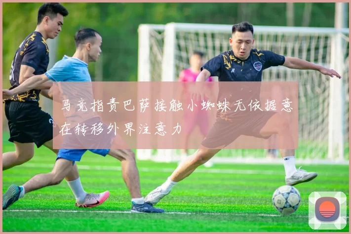 马竞指责巴萨接触小蜘蛛无依据意在转移外界注意力