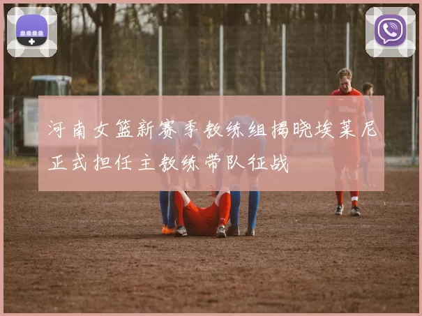 河南女篮新赛季教练组揭晓埃莱尼正式担任主教练带队征战